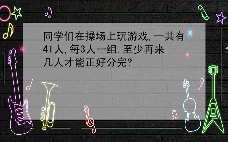 同学们在操场上玩游戏,一共有41人,每3人一组.至少再来几人才能正好分完?