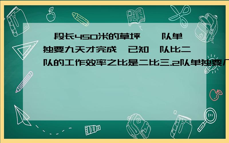 一段长450米的草坪,一队单独要九天才完成,已知一队比二队的工作效率之比是二比三.2队单独要几天完成.