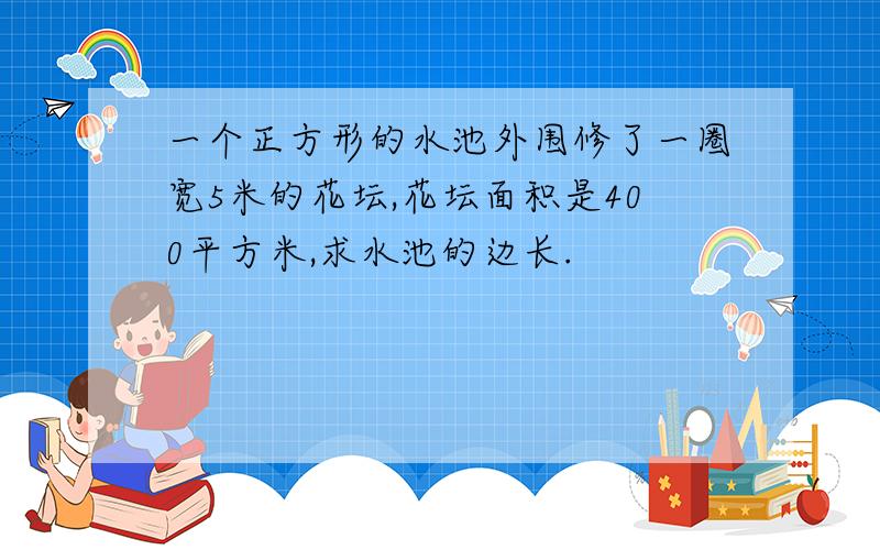 一个正方形的水池外围修了一圈宽5米的花坛,花坛面积是400平方米,求水池的边长.