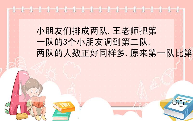 小朋友们排成两队.王老师把第一队的3个小朋友调到第二队,两队的人数正好同样多.原来第一队比第二队多几个小朋友?