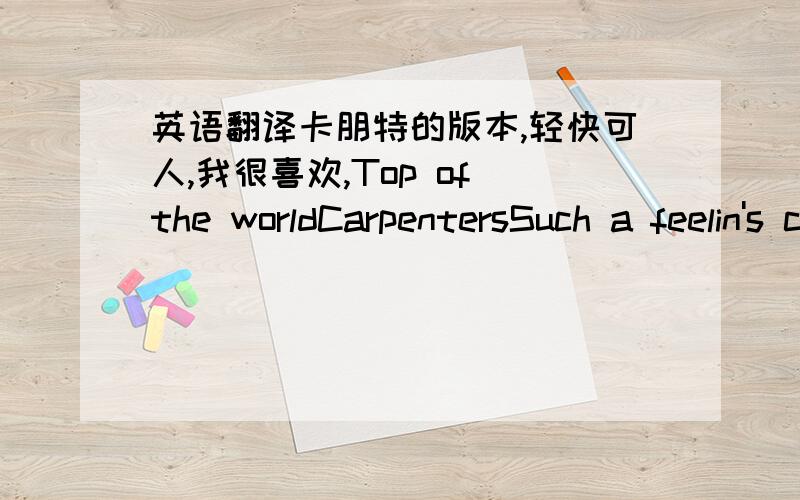 英语翻译卡朋特的版本,轻快可人,我很喜欢,Top of the worldCarpentersSuch a feelin's comin' over meThere is wonder in most everthing I seeNot a cloud in the sky got the sun in my eyesand I won't be surprised if it's a dreamEverything I