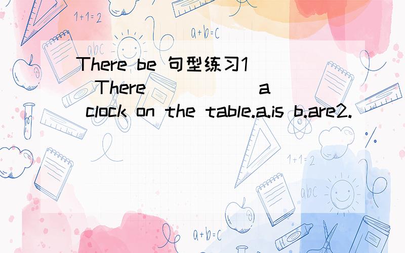 There be 句型练习1．There _____ a clock on the table.a.is b.are2.______ there a radio on your desk?a.are b.is 3.____ there a map on the wall?Yes,there ______.a.are / is b.is / are c.is / is d.are /are4.There _____ some students in the classroom.