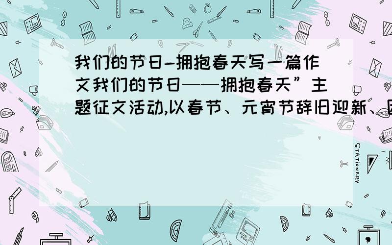 我们的节日-拥抱春天写一篇作文我们的节日——拥抱春天”主题征文活动,以春节、元宵节辞旧迎新、团圆平安、孝老敬亲为主旨（300字以上600字以内）