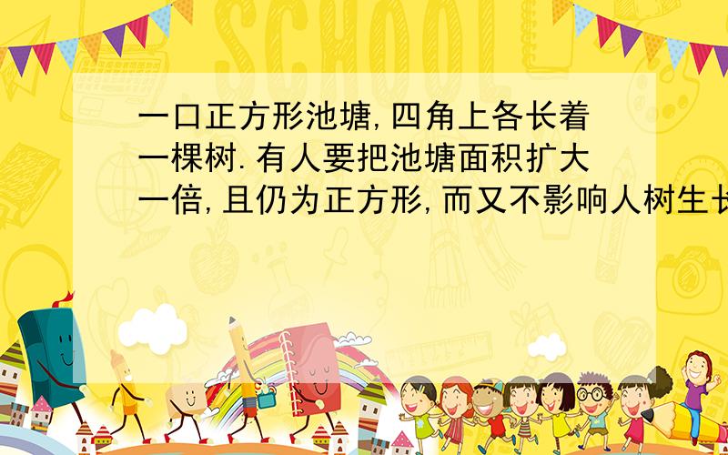 一口正方形池塘,四角上各长着一棵树.有人要把池塘面积扩大一倍,且仍为正方形,而又不影响人树生长,你说可能吗?