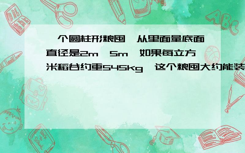 一个圆柱形粮囤,从里面量底面直径是2m,5m,如果每立方米稻谷约重545kg,这个粮囤大约能装多少稻谷,得数保留整数.