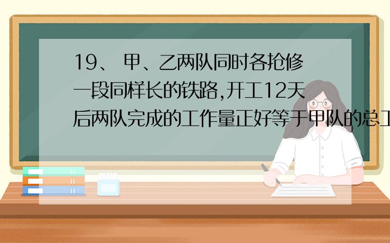 19、 甲、乙两队同时各抢修一段同样长的铁路,开工12天后两队完成的工作量正好等于甲队的总工作量,1、 甲、乙两队同时各抢修一段同样长的铁路,开工12天后两队完成的工作量正好等于甲队