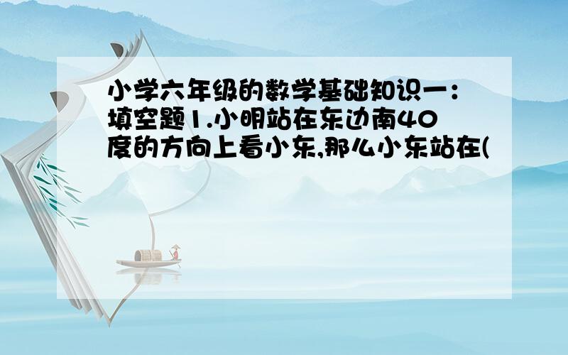 小学六年级的数学基础知识一：填空题1.小明站在东边南40度的方向上看小东,那么小东站在(           )方向上看小明.2.用一张长7分米,宽6分米的长方形纸,剪下最大的圆,圆的周长是（     ）分米