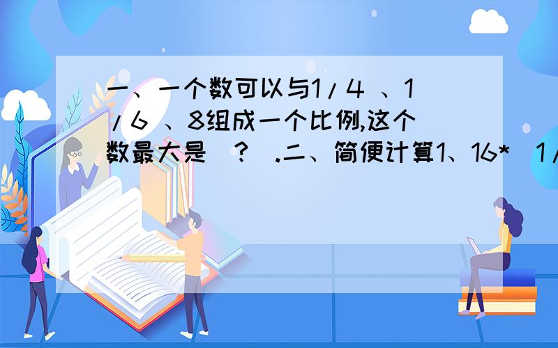 一、一个数可以与1/4 、1/6 、8组成一个比例,这个数最大是（?）.二、简便计算1、16*（1/2+1/4-3/8）2、1/2+1/4+1/8+1/16+1/32