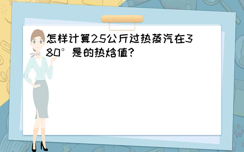 怎样计算25公斤过热蒸汽在380°是的热焓值?