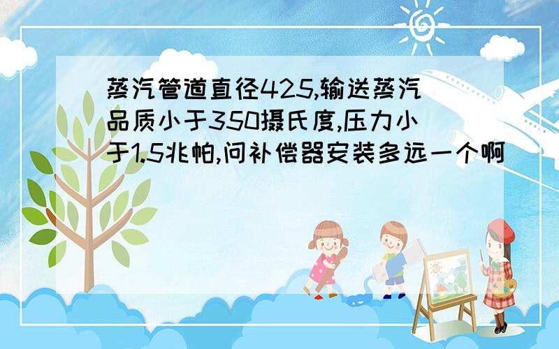 蒸汽管道直径425,输送蒸汽品质小于350摄氏度,压力小于1.5兆帕,问补偿器安装多远一个啊