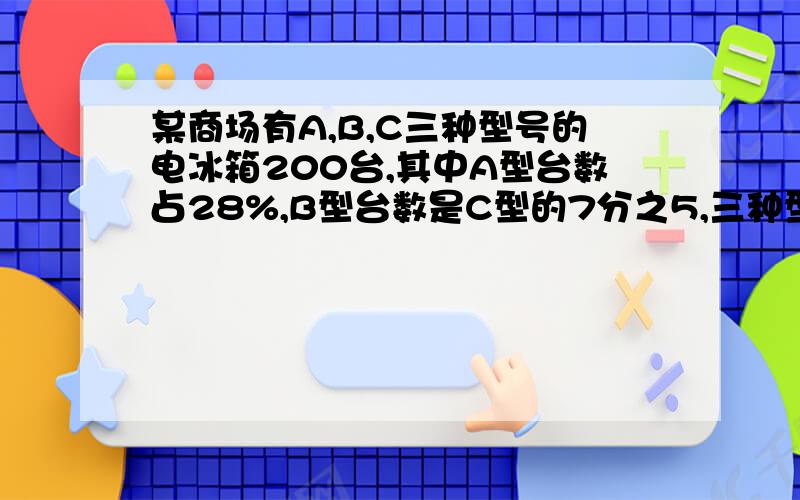 某商场有A,B,C三种型号的电冰箱200台,其中A型台数占28%,B型台数是C型的7分之5,三种型号的电冰箱各多少