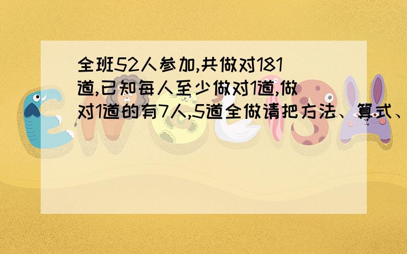 全班52人参加,共做对181道,已知每人至少做对1道,做对1道的有7人,5道全做请把方法、算式、算式的解答方法和答案全都告诉我,