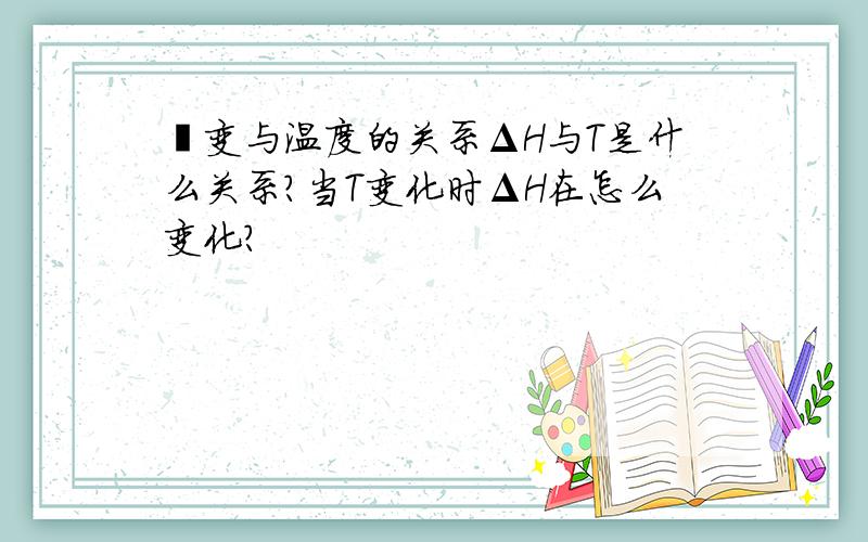 焓变与温度的关系ΔH与T是什么关系?当T变化时ΔH在怎么变化?