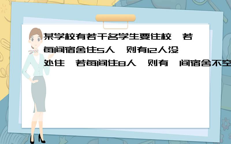 某学校有若干名学生要住校,若每间宿舍住5人,则有12人没处住,若每间住8人,则有一间宿舍不空也不满,求宿舍间数与多少学生住校 用不等式的方法解