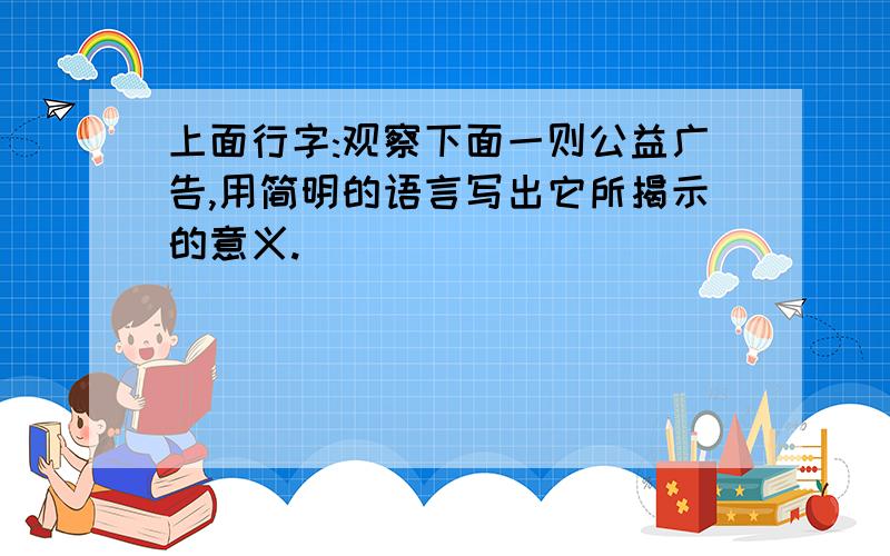 上面行字:观察下面一则公益广告,用简明的语言写出它所揭示的意义.