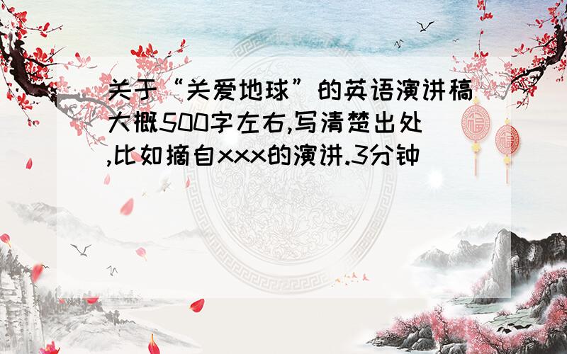 关于“关爱地球”的英语演讲稿大概500字左右,写清楚出处,比如摘自xxx的演讲.3分钟