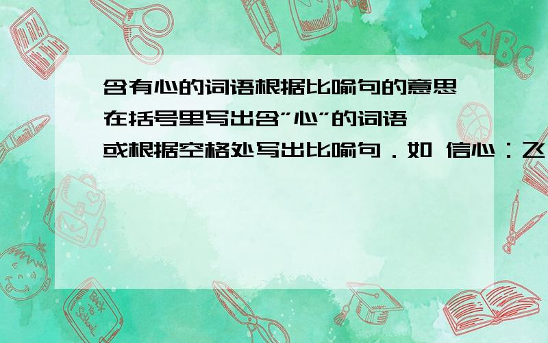 含有心的词语根据比喻句的意思在括号里写出含”心”的词语,或根据空格处写出比喻句．如 信心：飞向理想王国的天使,虚心：金色秋天的丰收者  （    ):友谊园圃里的艳丽花,(   ):健康益寿