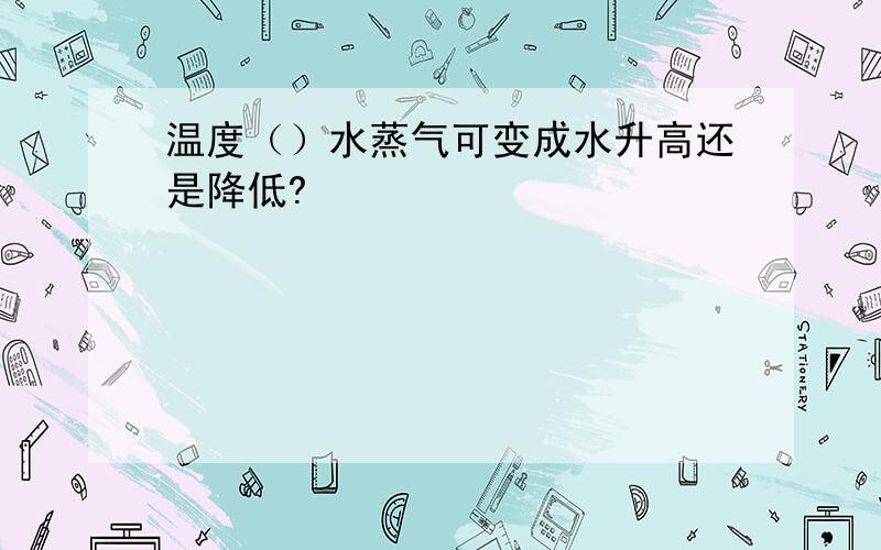 温度（）水蒸气可变成水升高还是降低?