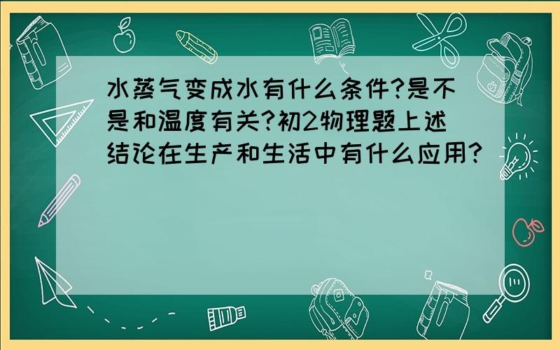 水蒸气变成水有什么条件?是不是和温度有关?初2物理题上述结论在生产和生活中有什么应用?