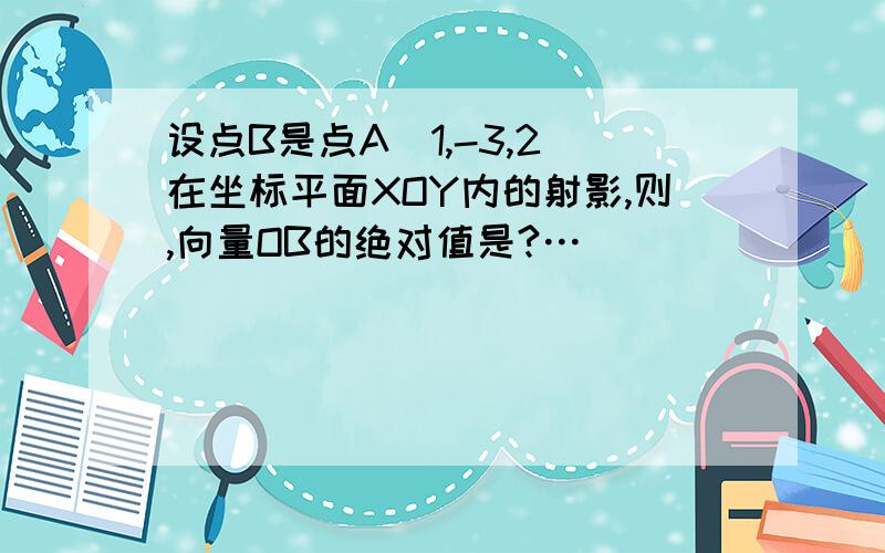 设点B是点A(1,-3,2)在坐标平面XOY内的射影,则,向量OB的绝对值是?…