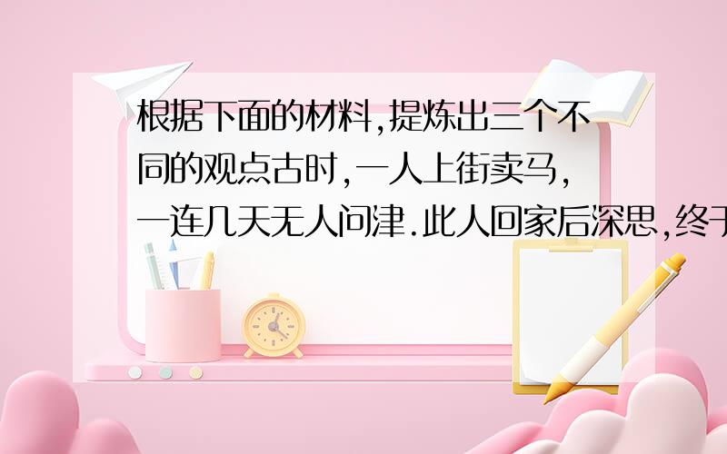 根据下面的材料,提炼出三个不同的观点古时,一人上街卖马,一连几天无人问津.此人回家后深思,终于想到了一条妙计.他请著名的相马专家伯乐在他再次卖马的时候围着马转三圈,离开时还回头