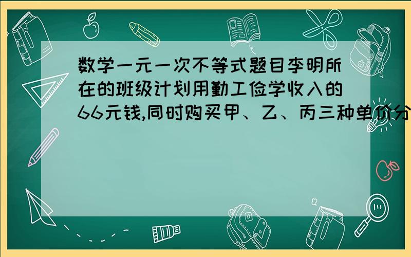 数学一元一次不等式题目李明所在的班级计划用勤工俭学收入的66元钱,同时购买甲、乙、丙三种单价分别为3元、2元、1元的奖品,奖励参加艺术节的同学.已知购买乙种纪念品比购买甲种纪念