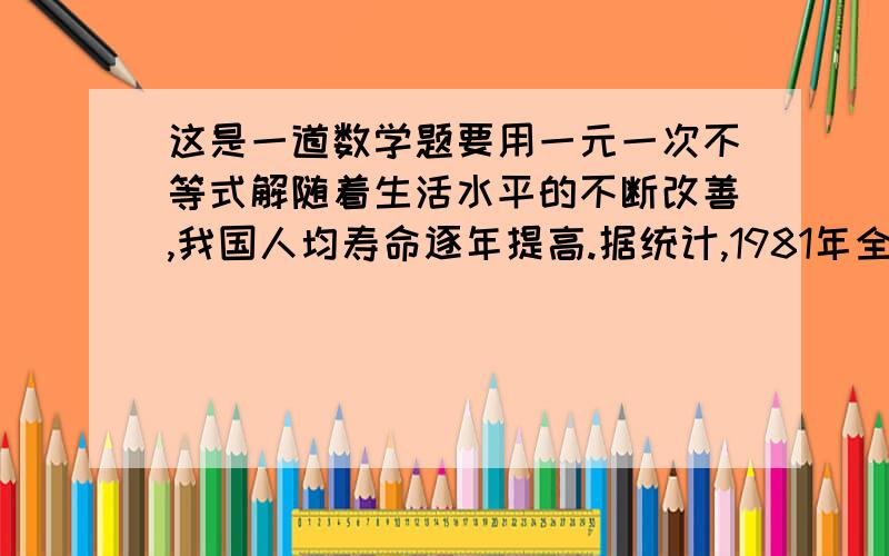 这是一道数学题要用一元一次不等式解随着生活水平的不断改善,我国人均寿命逐年提高.据统计,1981年全国人均寿命为68岁,略低于1949年全国人均寿命的2倍；2000年全国人均寿命为71.8岁,略高于1