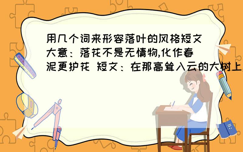 用几个词来形容落叶的风格短文大意：落花不是无情物,化作春泥更护花 短文：在那高耸入云的大树上,好几片叶子慢慢地发黄了.黄叶毅然和树枝告别.树枝对黄叶说：“我们在一起相处很久