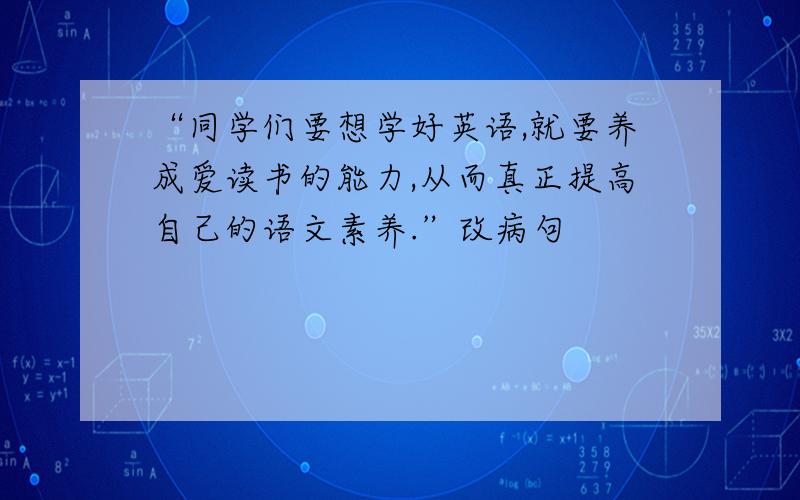 “同学们要想学好英语,就要养成爱读书的能力,从而真正提高自己的语文素养.”改病句