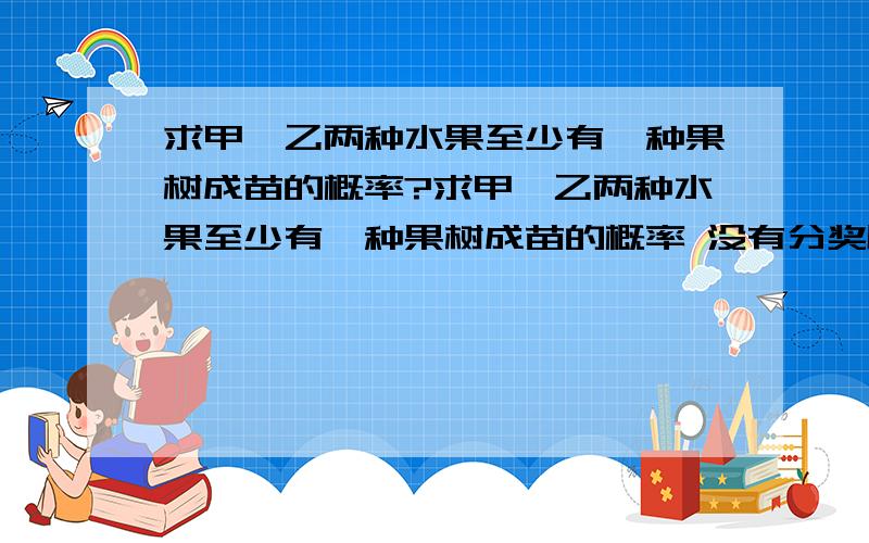 求甲、乙两种水果至少有一种果树成苗的概率?求甲、乙两种水果至少有一种果树成苗的概率 没有分奖励了,恳求快速帮忙.栽培甲、乙两种果树,先要培育成苗.然后再进行移栽.已知甲、乙两种