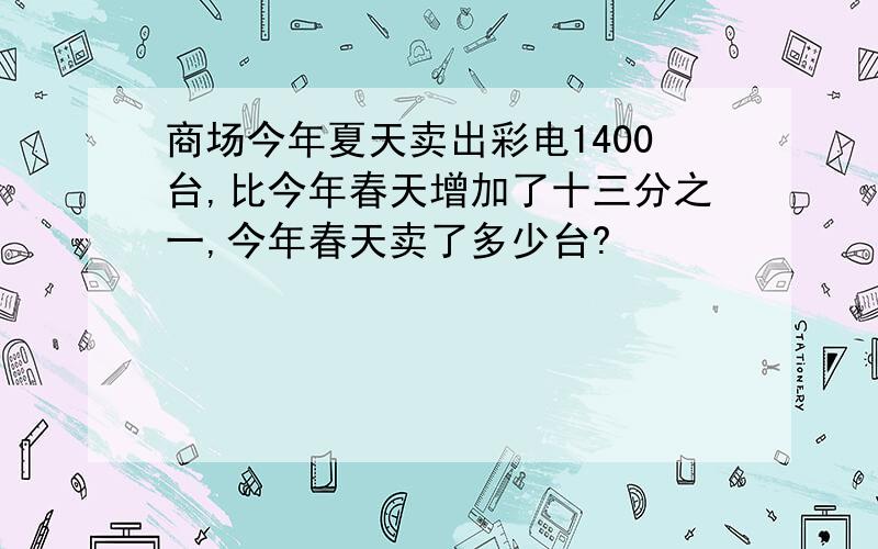 商场今年夏天卖出彩电1400台,比今年春天增加了十三分之一,今年春天卖了多少台?