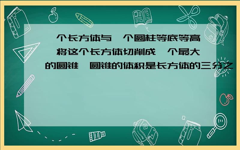 一个长方体与一个圆柱等底等高,将这个长方体切削成一个最大的圆锥,圆锥的体积是长方体的三分之一