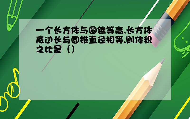 一个长方体与圆锥等高,长方体底边长与圆锥直径相等,则体积之比是（）