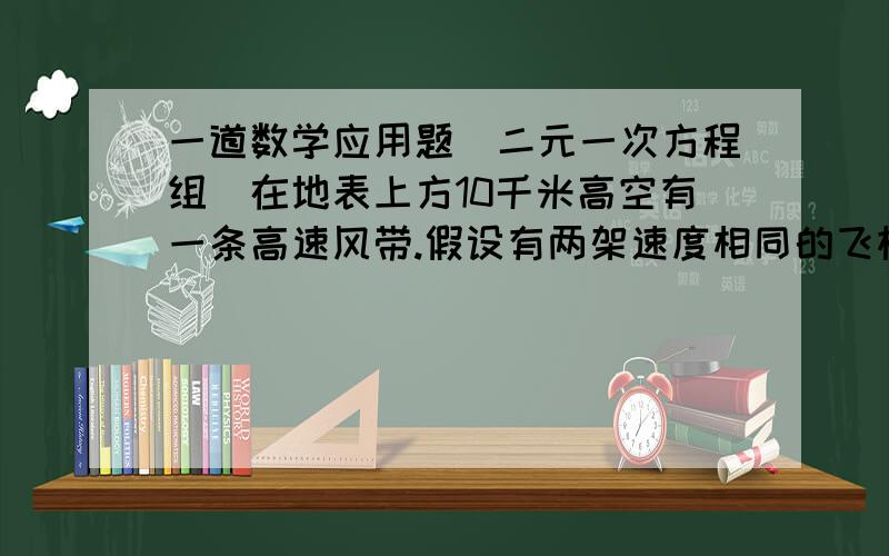 一道数学应用题（二元一次方程组）在地表上方10千米高空有一条高速风带.假设有两架速度相同的飞机在这个风带飞行,其中一架飞机从A地飞往B地,距离是4000米,需要6.5时;同时另一架飞机从B