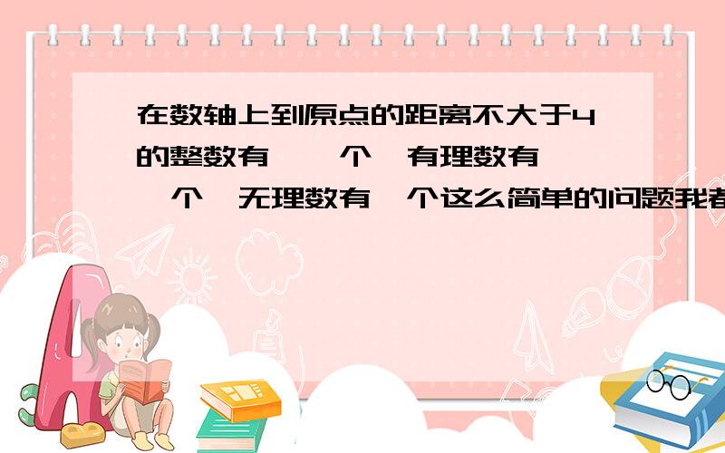 在数轴上到原点的距离不大于4的整数有    个,有理数有  个,无理数有  个这么简单的问题我都不会,所以如果大家觉得我问得很无聊,请体谅一下