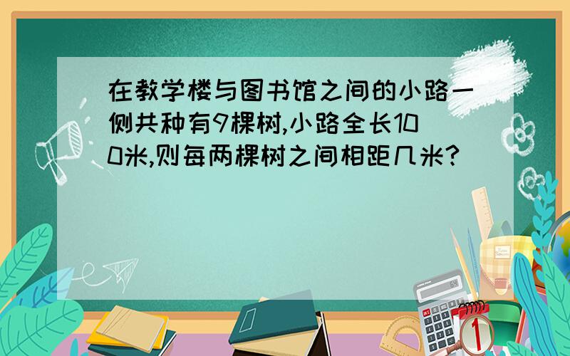 在教学楼与图书馆之间的小路一侧共种有9棵树,小路全长100米,则每两棵树之间相距几米?