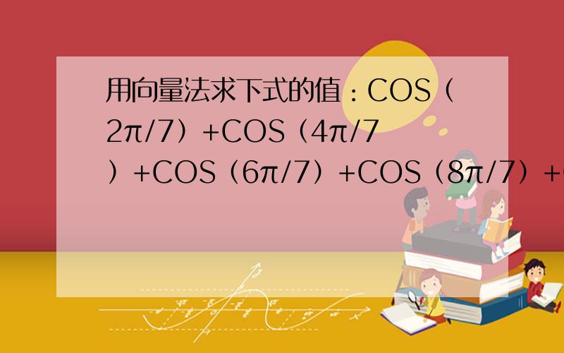 用向量法求下式的值：COS（2π/7）+COS（4π/7）+COS（6π/7）+COS（8π/7）+COS（10π/7）+COS（12π/7）求求你们高才生帮帮我!要方法!思路!我真的不知道怎么把向量和这个函数结合在一起啊!