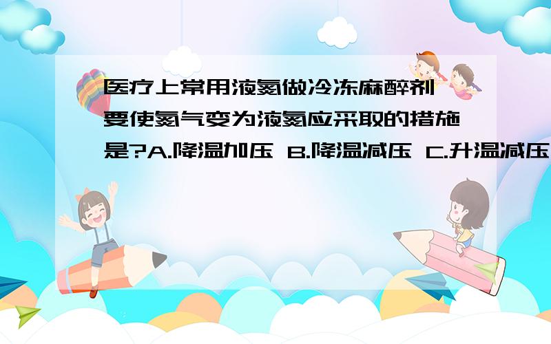 医疗上常用液氮做冷冻麻醉剂,要使氮气变为液氮应采取的措施是?A.降温加压 B.降温减压 C.升温减压 D.升温加压