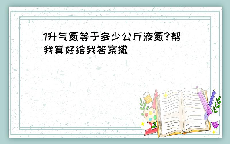 1升气氮等于多少公斤液氮?帮我算好给我答案撒