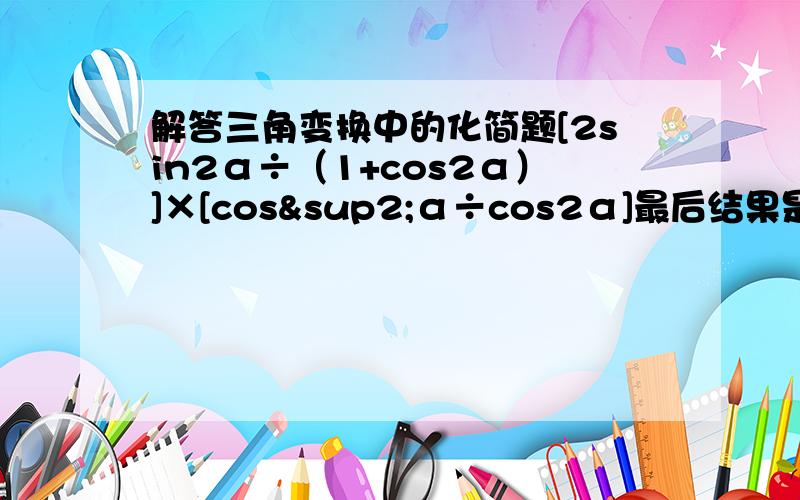 解答三角变换中的化简题[2sin2α÷（1+cos2α）]×[cos²α÷cos2α]最后结果是tan2α我解不出来 各位哥哥姐姐们 麻烦你们费点时间