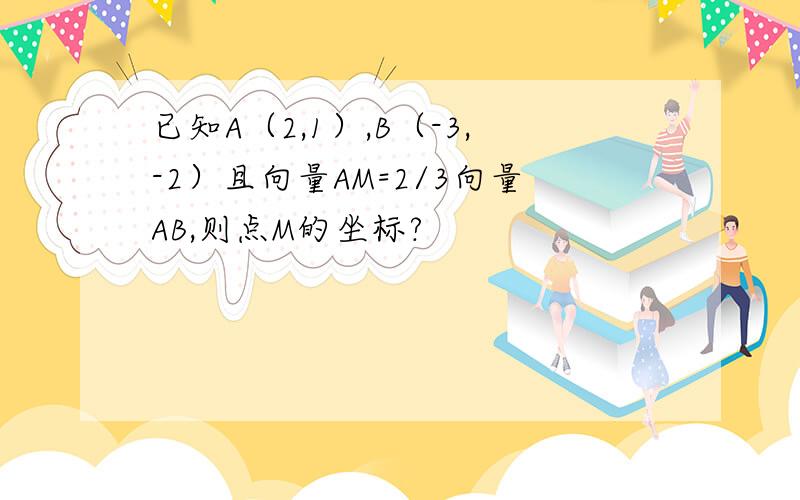 已知A（2,1）,B（-3,-2）且向量AM=2/3向量AB,则点M的坐标?