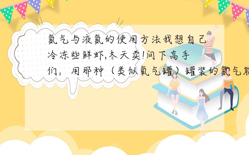 氮气与液氮的使用方法我想自己冷冻些鲜虾,冬天卖!问下高手们：用那种（类似氧气罐）罐装的氮气能直接用于冷冻吗?我想把鲜虾摆好放到冷柜（1.8米）里面,然后把氮气加到冷柜里面能起到