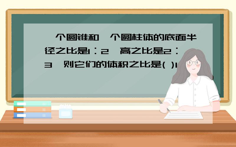 一个圆锥和一个圆柱体的底面半径之比是1：2,高之比是2：3,则它们的体积之比是( )1