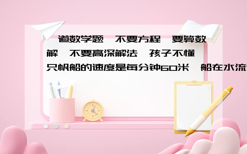 一道数学题,不要方程,要算数解,不要高深解法,孩子不懂一只帆船的速度是每分钟60米,船在水流速度为每分钟20米的河中,从上有一个港口到下游某一地,再返回到原地,共用了3小时30分钟,这条船