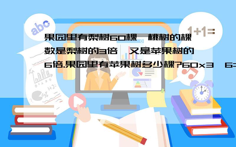 果园里有梨树60棵,桃树的棵数是梨树的3倍,又是苹果树的6倍.果园里有苹果树多少棵?60x3÷6=36 36是30 我打错啦 60/（6/3）行吗?