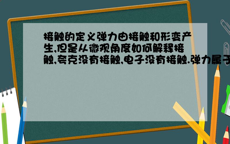 接触的定义弹力由接触和形变产生,但是从微观角度如何解释接触,夸克没有接触,电子没有接触.弹力属于电磁相互作用,这不就说明,物体根本不会接触么?这样不就是所有力的产生都一定不可能