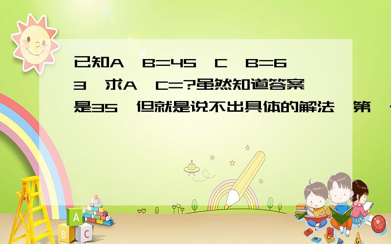 已知A*B=45,C*B=63,求A*C=?虽然知道答案是35,但就是说不出具体的解法,第一个回答者完全错误，还说别人傻，呵呵，原来傻人都是自恋狂啊。