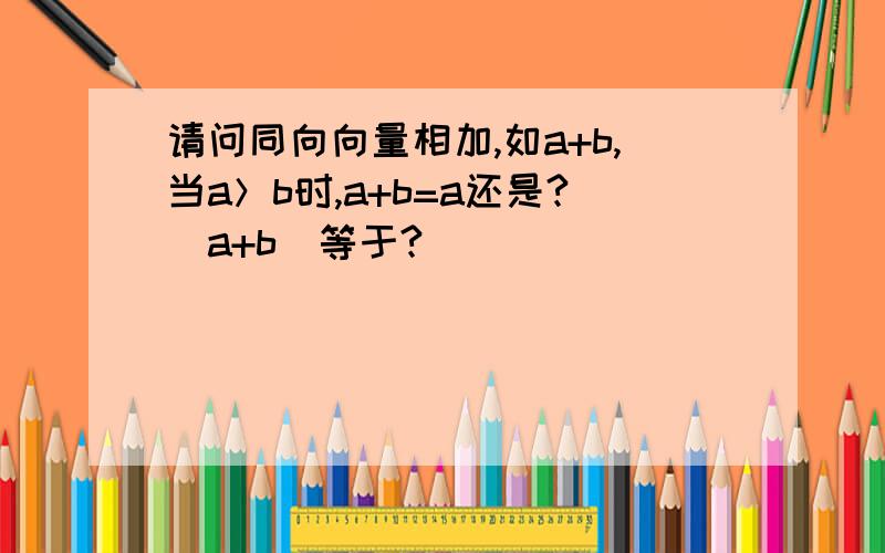 请问同向向量相加,如a+b,当a＞b时,a+b=a还是?|a+b|等于?