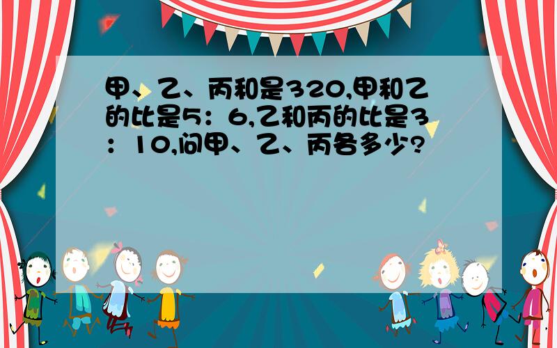 甲、乙、丙和是320,甲和乙的比是5：6,乙和丙的比是3：10,问甲、乙、丙各多少?