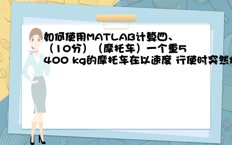 如何使用MATLAB计算四、（10分）（摩托车）一个重5400 kg的摩托车在以速度 行使时突然熄火,设滑行方程为5400*v*(dv\dx)= - 8.276*v*v - 2000 为滑行距离,计算滑行多长距离后,速度可降至15m\s四、）（